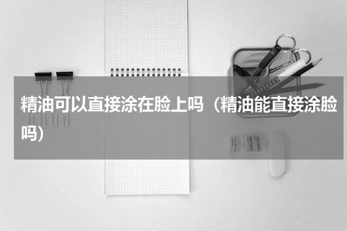 精油可以直接涂在脸上吗（精油能直接涂脸吗）