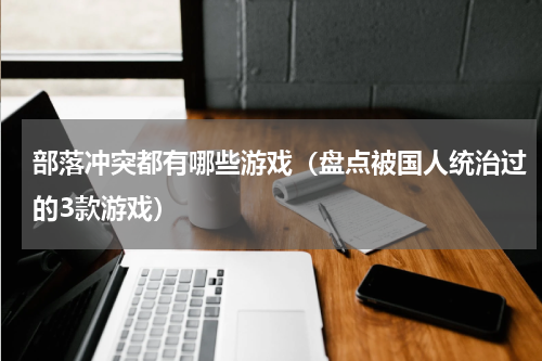 部落冲突都有哪些游戏（盘点被国人统治过的3款游戏）