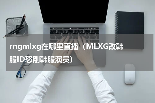 rngmlxg在哪里直播（MLXG改韩服ID怒刚韩服演员）