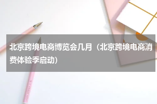 北京跨境电商博览会几月（北京跨境电商消费体验季启动）