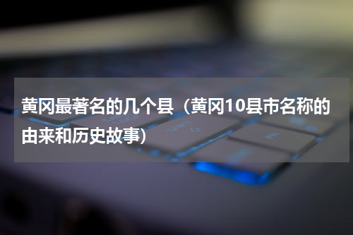 黄冈最著名的几个县（黄冈10县市名称的由来和历史故事）