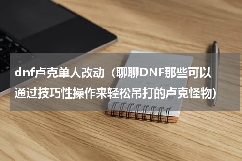 dnf卢克单人改动（聊聊DNF那些可以通过技巧性操作来轻松吊打的卢克怪物）