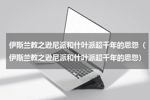 伊斯兰教之逊尼派和什叶派超千年的恩怨（伊斯兰教之逊尼派和什叶派超千年的恩怨）