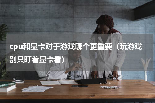 cpu和显卡对于游戏哪个更重要（玩游戏别只盯着显卡看）