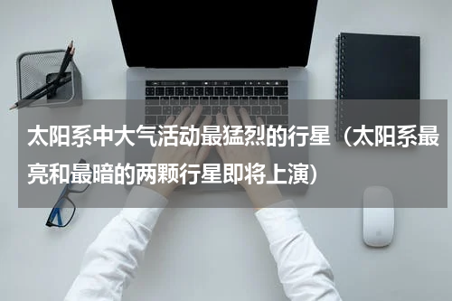 太阳系中大气活动最猛烈的行星（太阳系最亮和最暗的两颗行星即将上演）