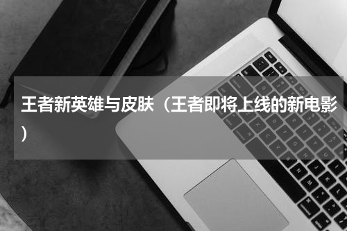 王者新英雄与皮肤（王者即将上线的新电影）