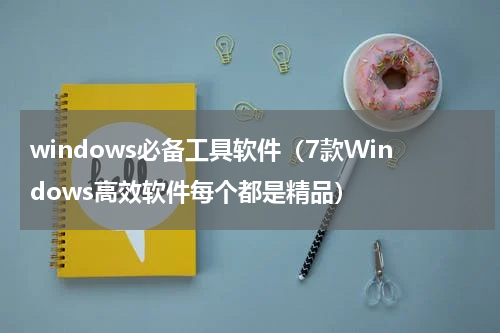 windows必备工具软件（7款Windows高效软件每个都是精品）