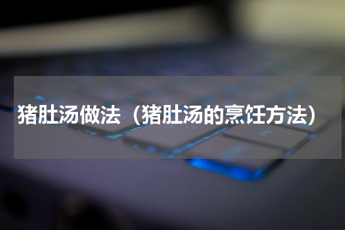 猪肚汤做法（猪肚汤的烹饪方法）