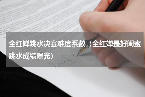 全红婵跳水决赛难度系数（全红婵最好闺蜜跳水成绩曝光）