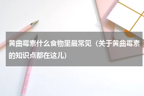 黄曲霉素什么食物里最常见（关于黄曲霉素的知识点都在这儿）