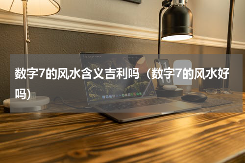 数字7的风水含义吉利吗（数字7的风水好吗）