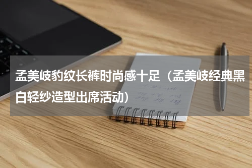 孟美岐豹纹长裤时尚感十足（孟美岐经典黑白轻纱造型出席活动）