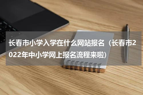 长春市小学入学在什么网站报名（长春市2022年中小学网上报名流程来啦）