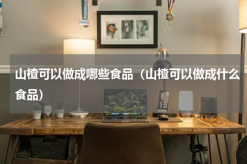 山楂可以做成哪些食品（山楂可以做成什么食品）
