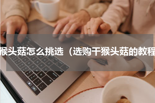 干猴头菇怎么挑选（选购干猴头菇的教程）