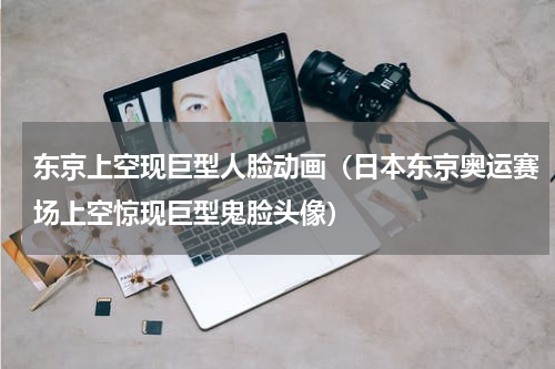东京上空现巨型人脸动画（日本东京奥运赛场上空惊现巨型鬼脸头像）