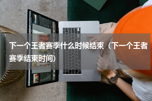 下一个王者赛季什么时候结束（下一个王者赛季结束时间）