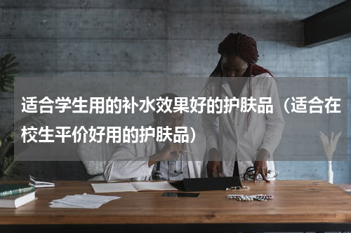 适合学生用的补水效果好的护肤品（适合在校生平价好用的护肤品）