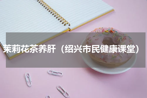 茉莉花茶养肝（绍兴市民健康课堂）
