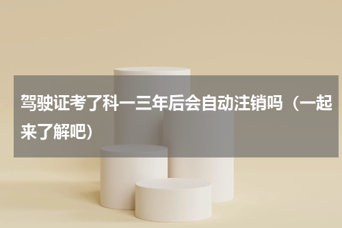 驾驶证考了科一三年后会自动注销吗（一起来了解吧）