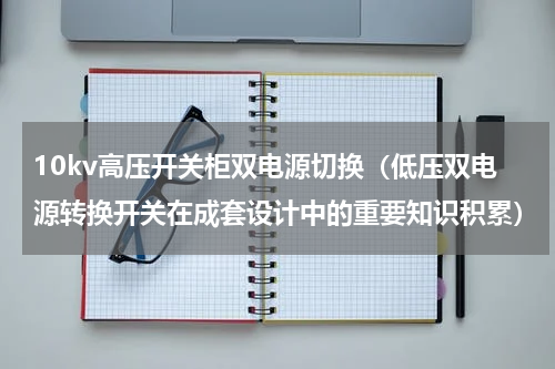 10kv高压开关柜双电源切换（低压双电源转换开关在成套设计中的重要知识积累）