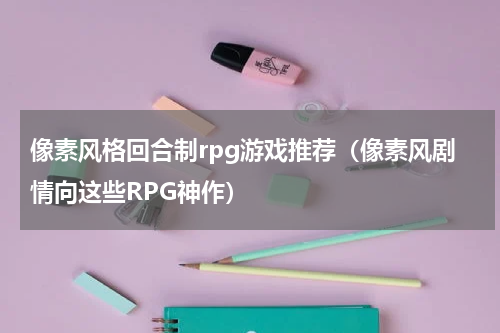 像素风格回合制rpg游戏推荐（像素风剧情向这些RPG神作）