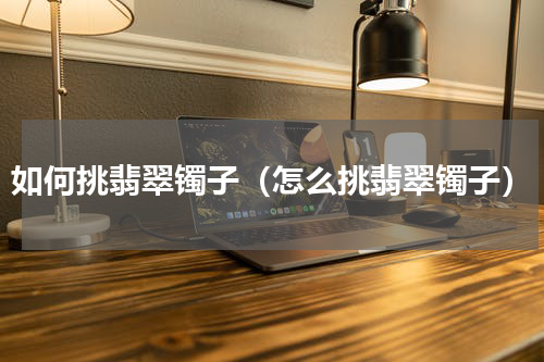 如何挑翡翠镯子（怎么挑翡翠镯子）