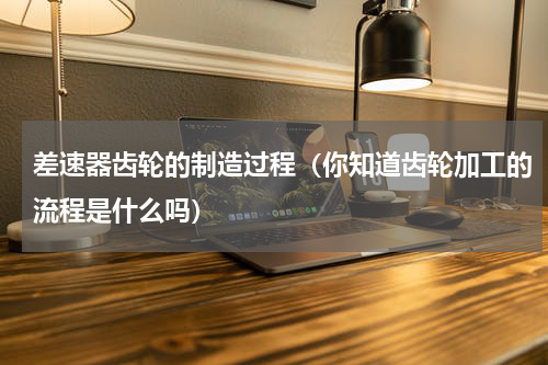 差速器齿轮的制造过程（你知道齿轮加工的流程是什么吗）