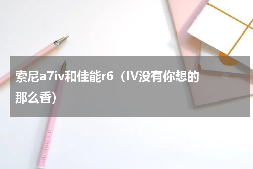 索尼a7iv和佳能r6（IV没有你想的那么香）