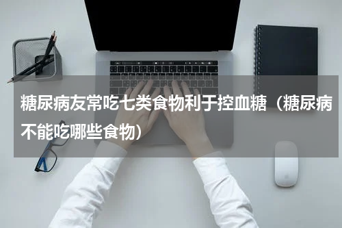 糖尿病友常吃七类食物利于控血糖（糖尿病不能吃哪些食物）