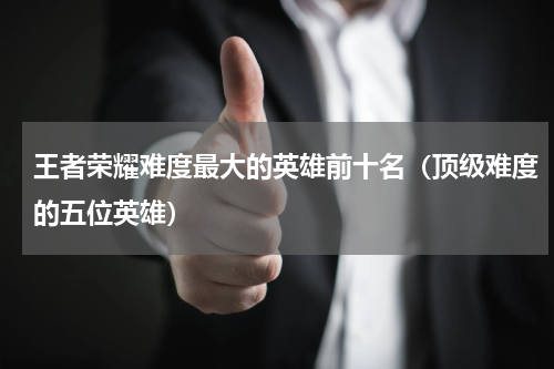王者荣耀难度最大的英雄前十名（顶级难度的五位英雄）