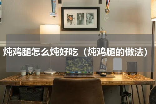 炖鸡腿怎么炖好吃（炖鸡腿的做法）