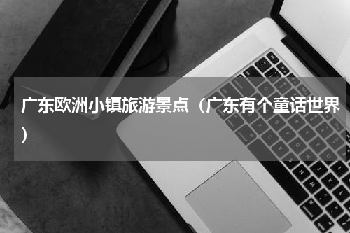 广东欧洲小镇旅游景点（广东有个童话世界）