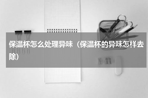 保温杯怎么处理异味（保温杯的异味怎样去除）