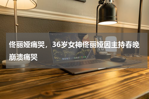 佟丽娅痛哭，36岁女神佟丽娅因主持春晚崩溃痛哭