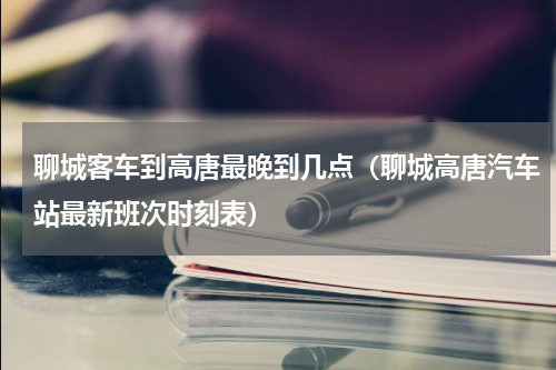 聊城客车到高唐最晚到几点（聊城高唐汽车站最新班次时刻表）