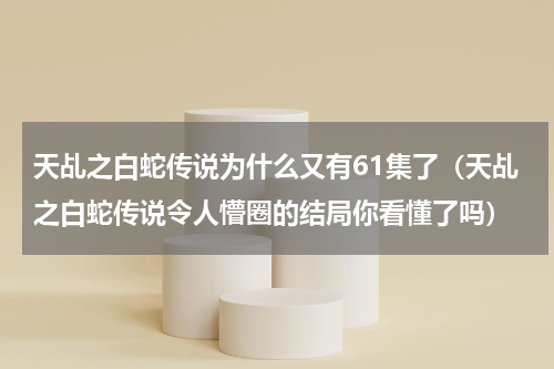天乩之白蛇传说为什么又有61集了（天乩之白蛇传说令人懵圈的结局你看懂了吗）
