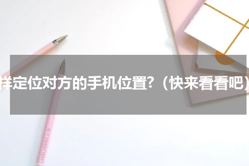 怎样定位对方的手机位置?（快来看看吧）