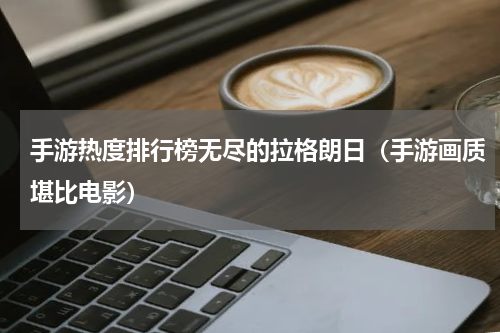 手游热度排行榜无尽的拉格朗日（手游画质堪比电影）