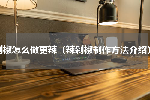 剁椒怎么做更辣（辣剁椒制作方法介绍）