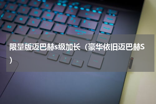 限量版迈巴赫s级加长（豪华依旧迈巴赫S）