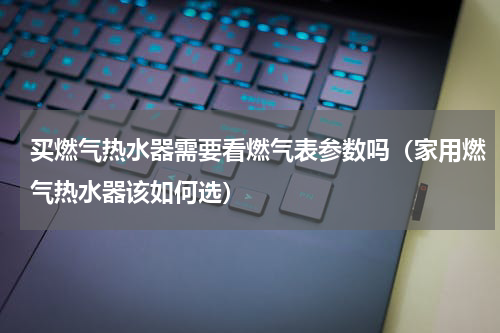 买燃气热水器需要看燃气表参数吗（家用燃气热水器该如何选）