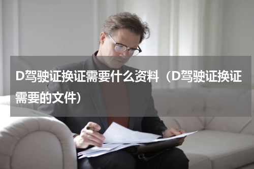 D驾驶证换证需要什么资料（D驾驶证换证需要的文件）