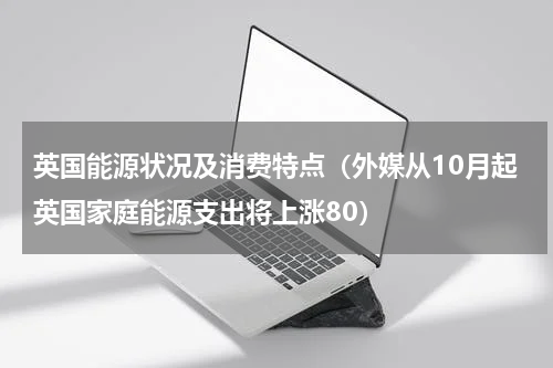 英国能源状况及消费特点（外媒从10月起英国家庭能源支出将上涨80）