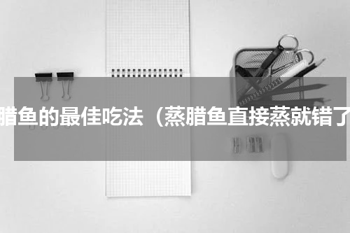 蒸腊鱼的最佳吃法（蒸腊鱼直接蒸就错了）