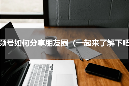 视频号如何分享朋友圈（一起来了解下吧）