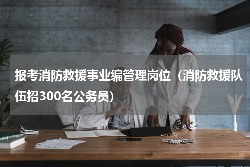 报考消防救援事业编管理岗位（消防救援队伍招300名公务员）