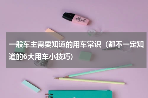 一般车主需要知道的用车常识（都不一定知道的6大用车小技巧）