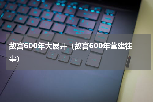 故宫600年大展开（故宫600年营建往事）