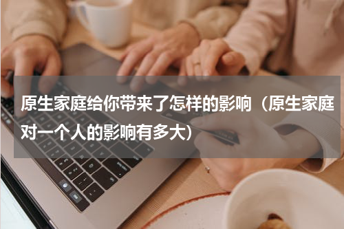 原生家庭给你带来了怎样的影响（原生家庭对一个人的影响有多大）